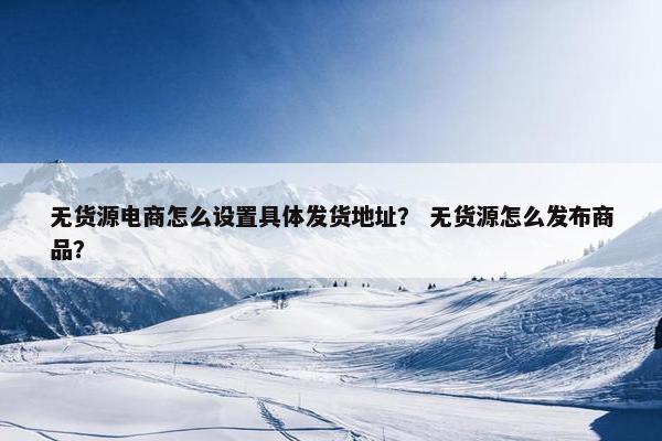 无货源电商怎么设置具体发货地址？ 无货源怎么发布商品？