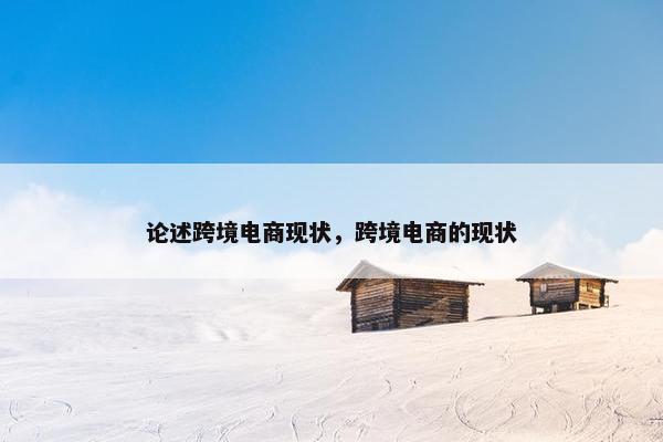论述跨境电商现状，跨境电商的现状