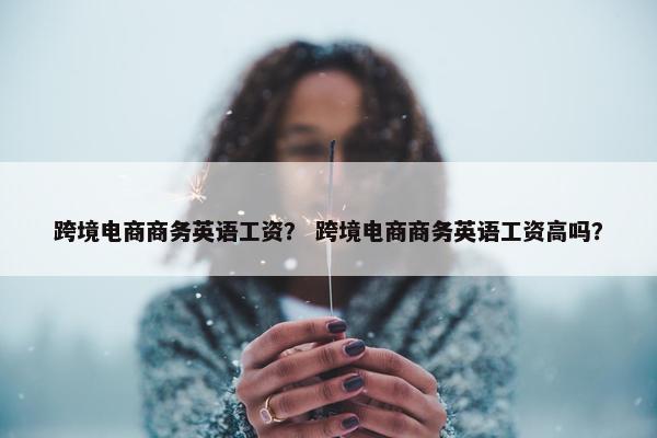 跨境电商商务英语工资？ 跨境电商商务英语工资高吗？