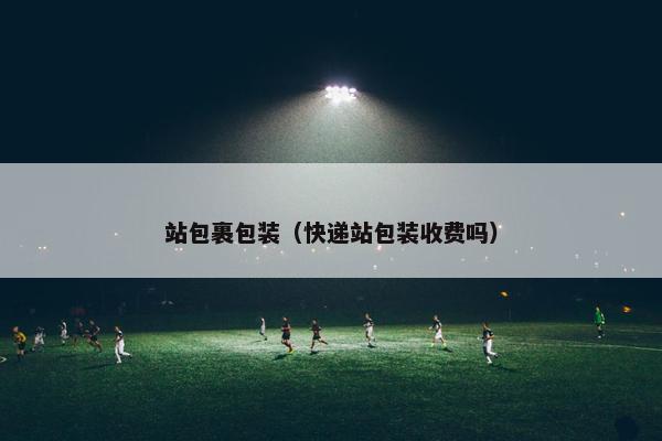 站包裹包装（快递站包装收费吗）