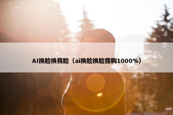 AI换脸换我脸（ai换脸换脸露胸1000%）