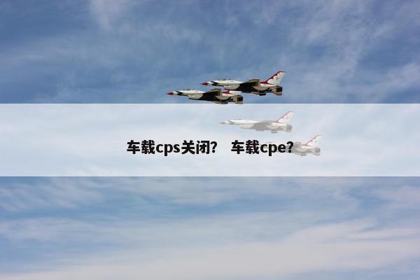 车载cps关闭？ 车载cpe？