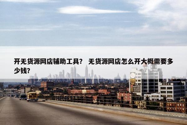 开无货源网店辅助工具？ 无货源网店怎么开大概需要多少钱？