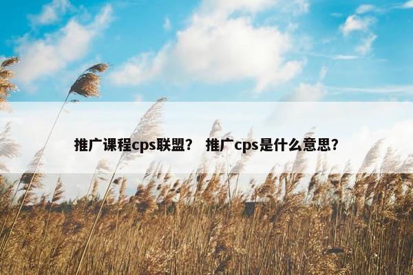 推广课程cps联盟？ 推广cps是什么意思？