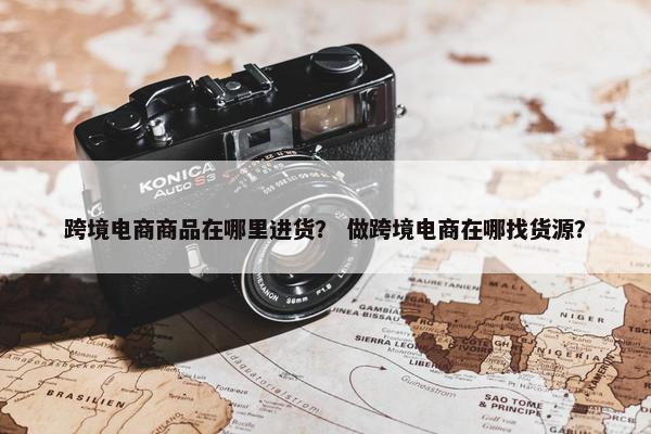跨境电商商品在哪里进货？ 做跨境电商在哪找货源？