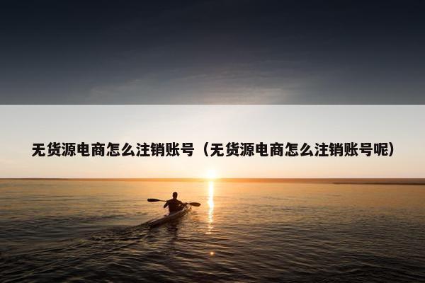 无货源电商怎么注销账号（无货源电商怎么注销账号呢）