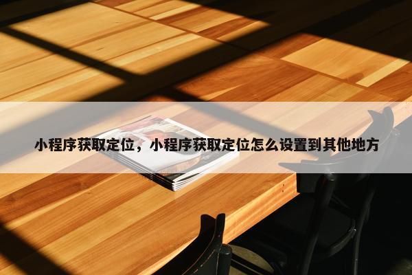 小程序获取定位，小程序获取定位怎么设置到其他地方