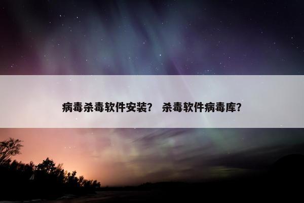病毒杀毒软件安装？ 杀毒软件病毒库？