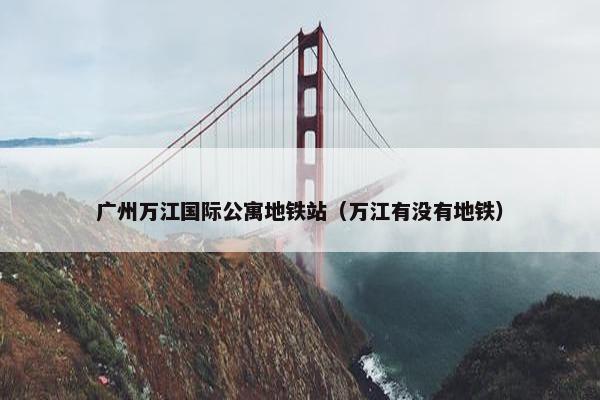 广州万江国际公寓地铁站（万江有没有地铁）