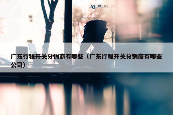 广东行程开关分销商有哪些（广东行程开关分销商有哪些公司）