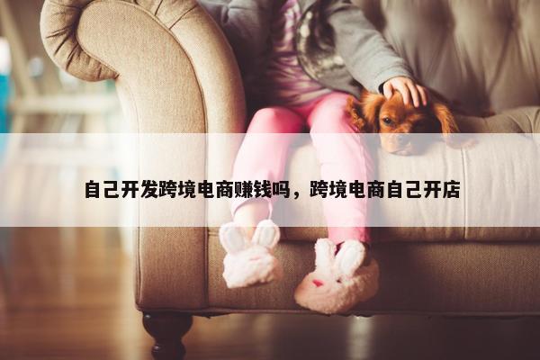 自己开发跨境电商赚钱吗，跨境电商自己开店