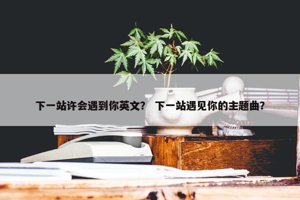 下一站许会遇到你英文？ 下一站遇见你的主题曲？