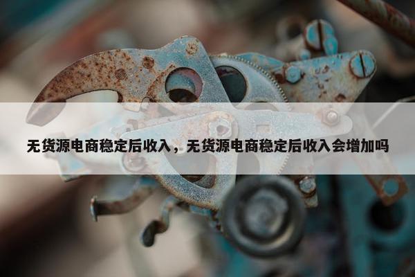 无货源电商稳定后收入，无货源电商稳定后收入会增加吗