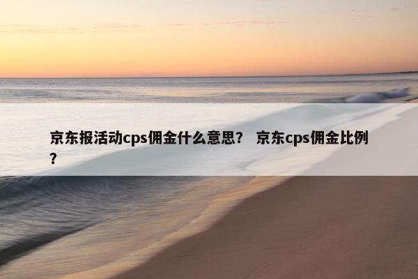 京东报活动cps佣金什么意思？ 京东cps佣金比例？