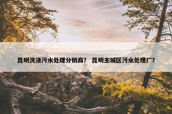 昆明洗涤污水处理分销商？ 昆明主城区污水处理厂？