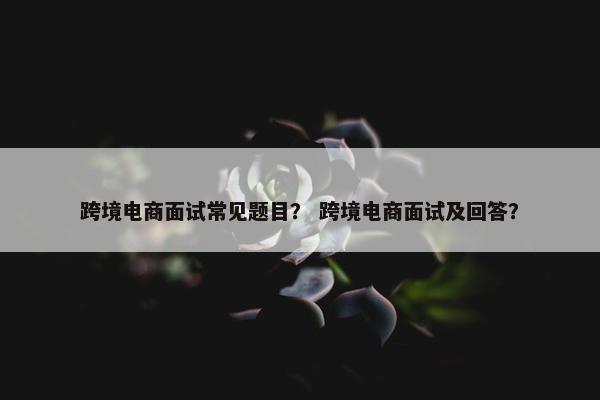 跨境电商面试常见题目？ 跨境电商面试及回答？
