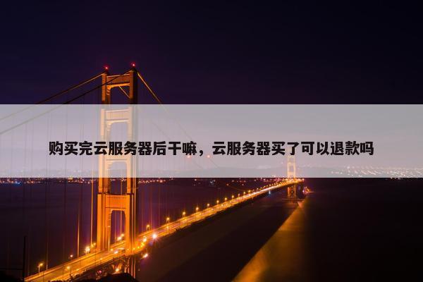 购买完云服务器后干嘛，云服务器买了可以退款吗