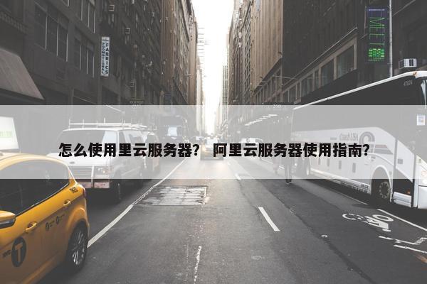 怎么使用里云服务器？ 阿里云服务器使用指南？