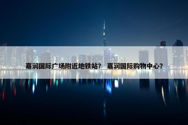 嘉润国际广场附近地铁站？ 嘉润国际购物中心？