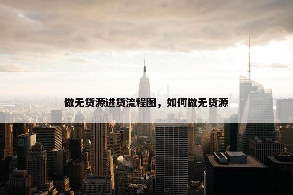 做无货源进货流程图，如何做无货源