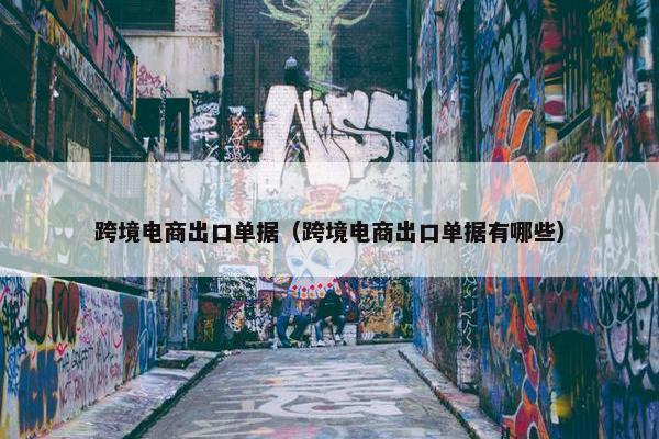跨境电商出口单据（跨境电商出口单据有哪些）