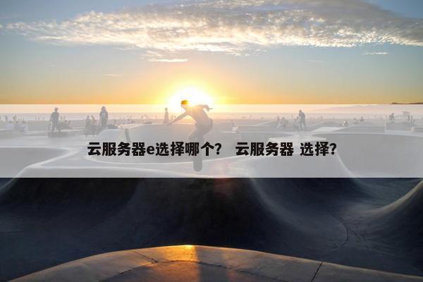云服务器e选择哪个？ 云服务器 选择？