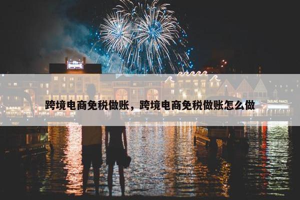 跨境电商免税做账，跨境电商免税做账怎么做