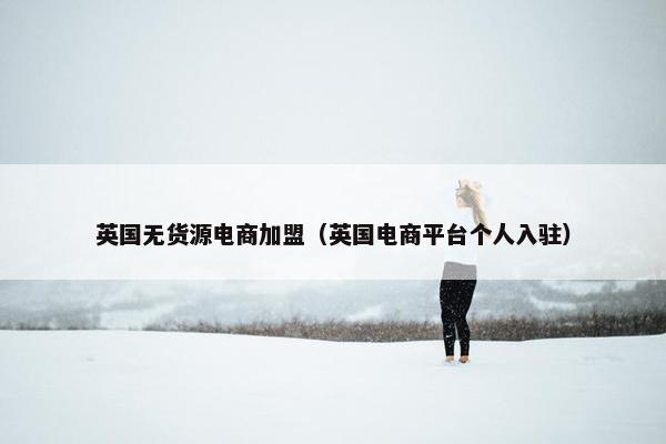 英国无货源电商加盟（英国电商平台个人入驻）