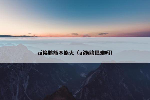 ai换脸能不能火（ai换脸很难吗）