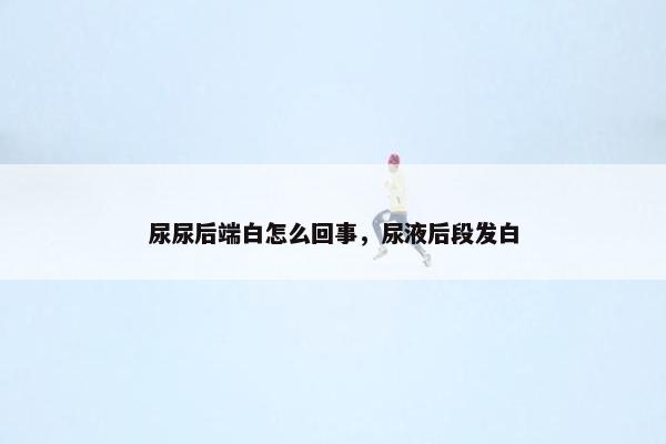 尿尿后端白怎么回事，尿液后段发白