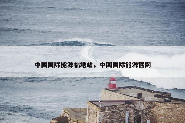 中国国际能源福地站，中国国际能源官网