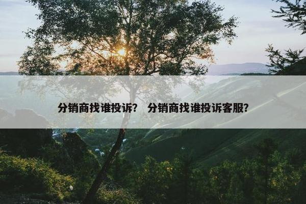 分销商找谁投诉？ 分销商找谁投诉客服？