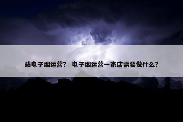 站电子烟运营？ 电子烟运营一家店需要做什么？