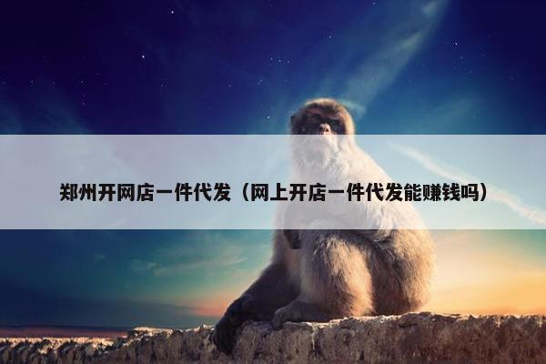 郑州开网店一件代发（网上开店一件代发能赚钱吗）