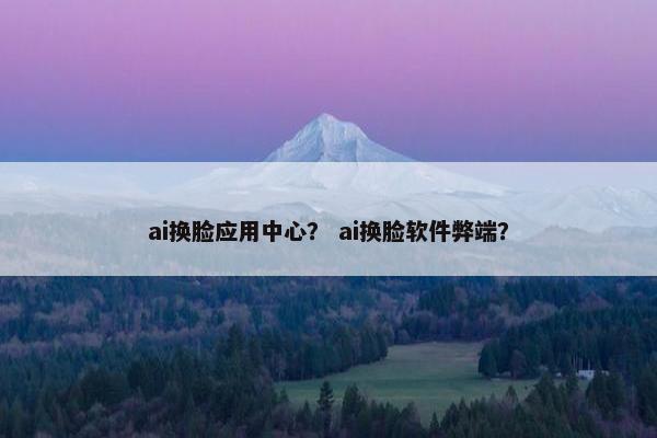 ai换脸应用中心？ ai换脸软件弊端？