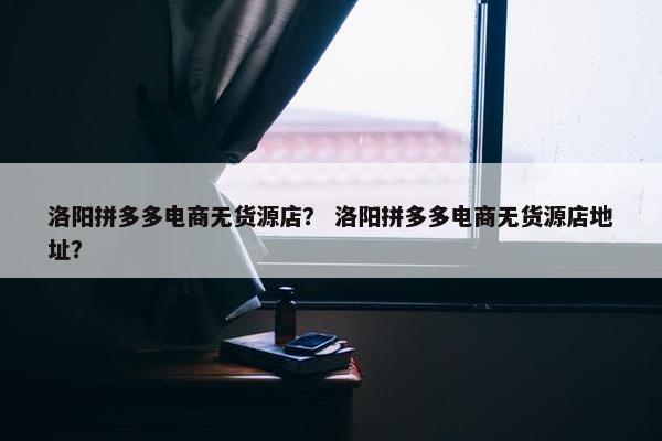 洛阳拼多多电商无货源店？ 洛阳拼多多电商无货源店地址？