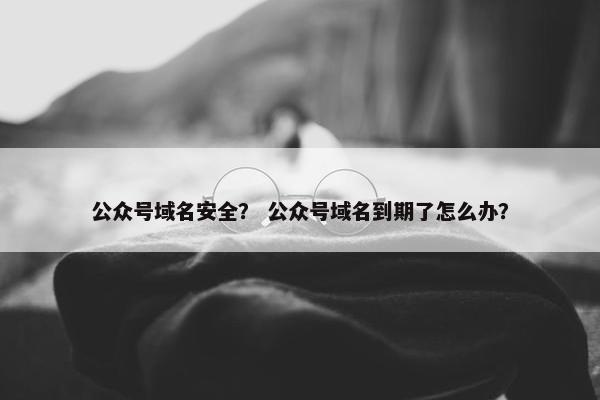 公众号域名安全？ 公众号域名到期了怎么办？