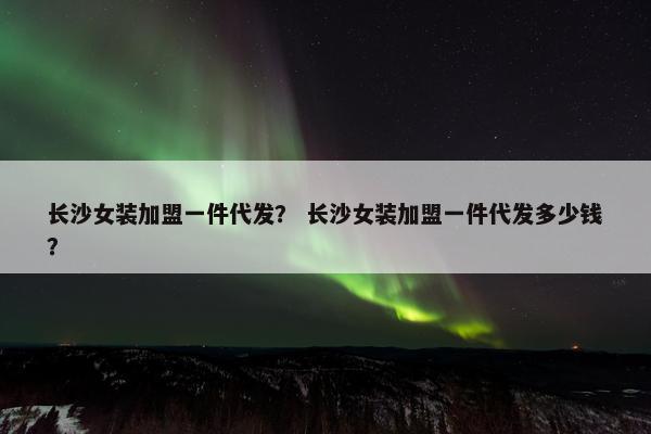 长沙女装加盟一件代发？ 长沙女装加盟一件代发多少钱？