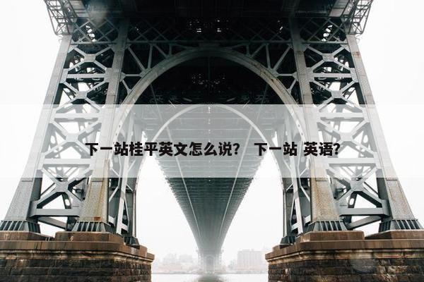 下一站桂平英文怎么说？ 下一站 英语？