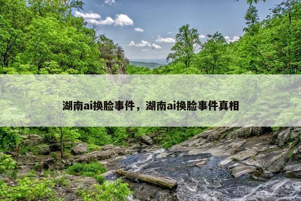 湖南ai换脸事件，湖南ai换脸事件真相