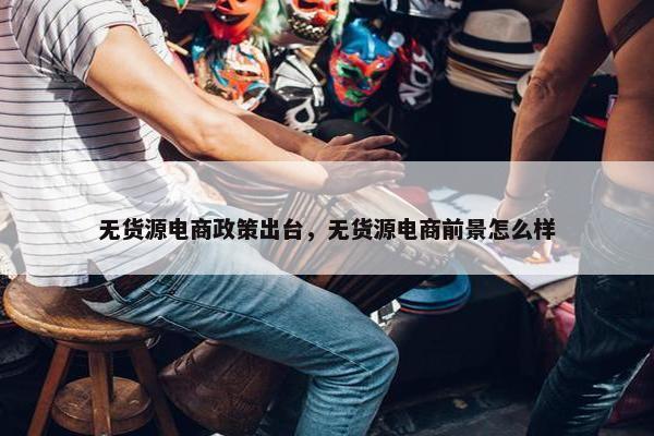 无货源电商政策出台，无货源电商前景怎么样
