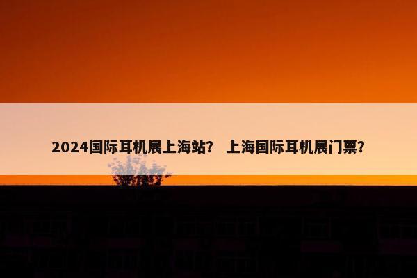 2024国际耳机展上海站？ 上海国际耳机展门票？