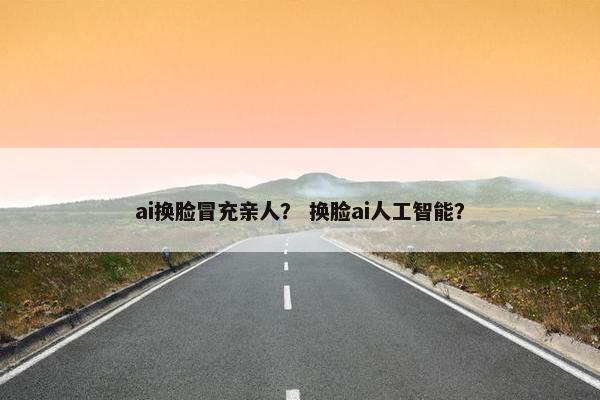 ai换脸冒充亲人？ 换脸ai人工智能？