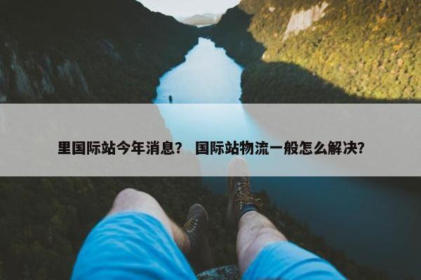 里国际站今年消息？ 国际站物流一般怎么解决？