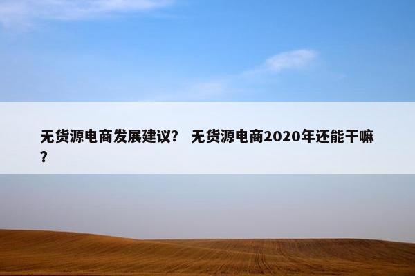 无货源电商发展建议？ 无货源电商2020年还能干嘛？