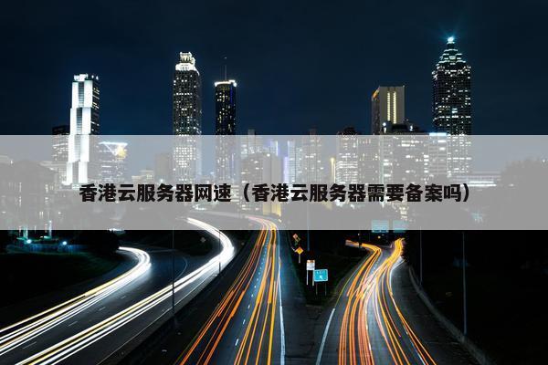 香港云服务器网速（香港云服务器需要备案吗）