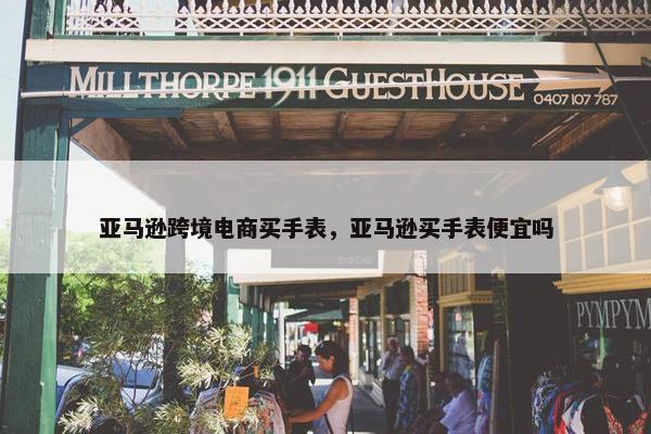 亚马逊跨境电商买手表，亚马逊买手表便宜吗