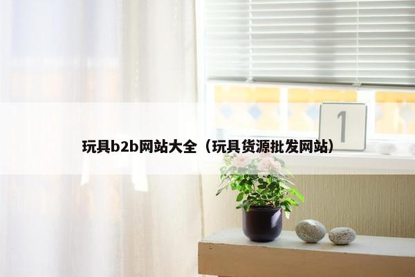 玩具b2b网站大全（玩具货源批发网站）