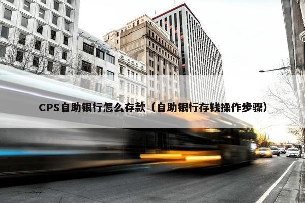 CPS自助银行怎么存款（自助银行存钱操作步骤）