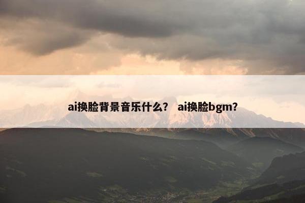 ai换脸背景音乐什么？ ai换脸bgm？